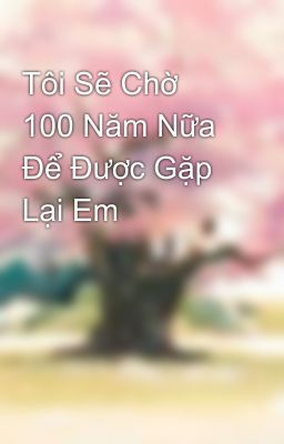 Tôi Sẽ Chờ 100 Năm Nữa Để Được Gặp Lại Em