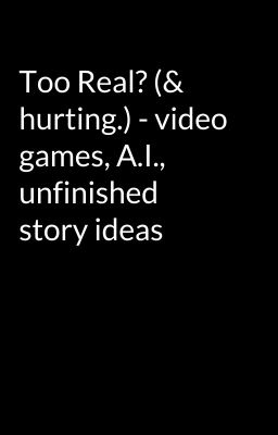 Too Real? (& hurting.) - video games, A.I., unfinished story ideas