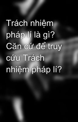 Trách nhiệm pháp lí là gì? Căn cứ để truy cứu Trách nhiệm pháp lí?