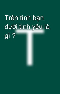 Trên tình bạn dười tình yêu là gì ?