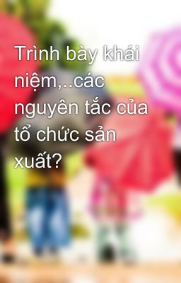 Trình bày khái niệm,..các nguyên tắc của tổ chức sản xuất?