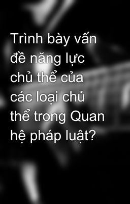 Trình bày vấn đề năng lực chủ thể của các loại chủ thể trong Quan hệ pháp luật?