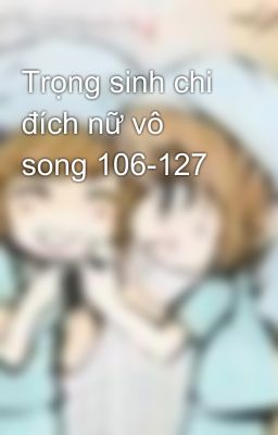 Trọng sinh chi đích nữ vô song 106-127