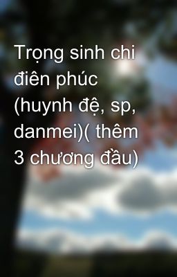 Trọng sinh chi điên phúc (huynh đệ, sp, danmei)( thêm 3 chương đầu)