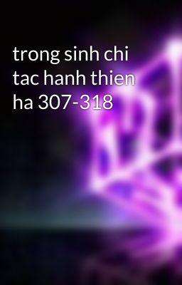 trong sinh chi tac hanh thien ha 307-318