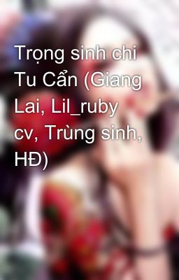 Trọng sinh chi Tu Cẩn (Giang Lai, Lil_ruby cv, Trùng sinh, HĐ)