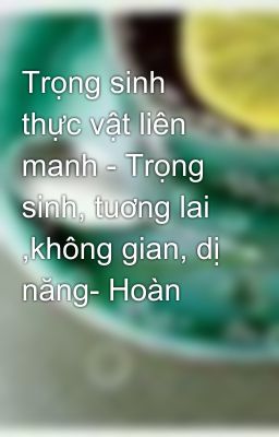 Trọng sinh thực vật liên manh - Trọng sinh, tuơng lai ,không gian, dị năng- Hoàn