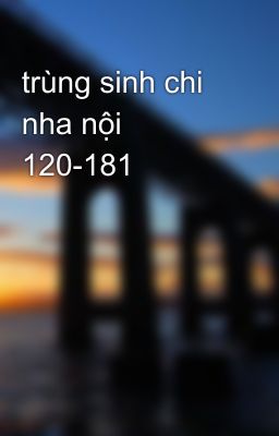 trùng sinh chi nha nội 120-181