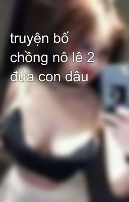 truyện bố chồng nô lê 2 đứa con dâu