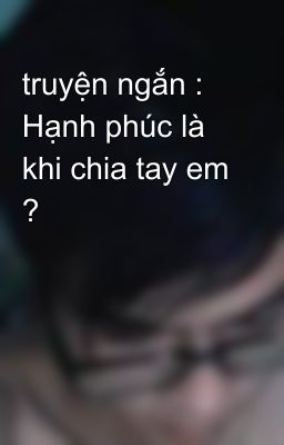 truyện ngắn : Hạnh phúc là khi chia tay em ?