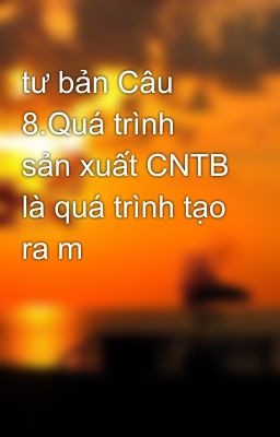 tư bản Câu 8.Quá trình sản xuất CNTB là quá trình tạo ra m