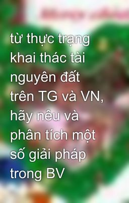 từ thực trạng khai thác tài nguyên đất trên TG và VN, hãy nêu và phân tích một số giải pháp trong BV