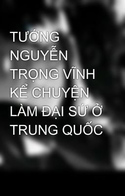 TƯỚNG NGUYỄN TRỌNG VĨNH KỂ CHUYỆN LÀM ĐẠI SỨ Ở TRUNG QUỐC