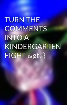 TURN THE COMMENTS INTO A KINDERGARTEN FIGHT >:}