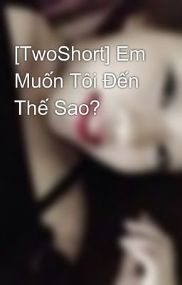 [TwoShort] Em Muốn Tôi Đến Thế Sao?