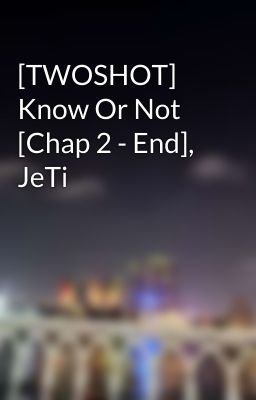 [TWOSHOT] Know Or Not [Chap 2 - End], JeTi