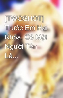 [TWOSHOT] Trước Em Hai Khóa, Có Một Người Tên Là...