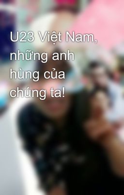 U23 Việt Nam, những anh hùng của chúng ta!