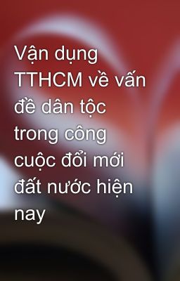 Vận dụng TTHCM về vấn đề dân tộc trong công cuộc đổi mới đất nước hiện nay