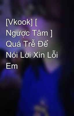 [Vkook] [ Ngược Tâm ] Quá Trễ Để Nói Lời Xin Lỗi Em