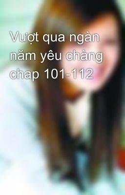 Vượt qua ngàn năm yêu chàng chap 101-112