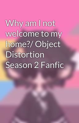 Why am I not welcome to my home?/ Object Distortion Season 2 Fanfic