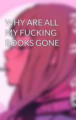 WHY ARE ALL MY FUCKING BOOKS GONE