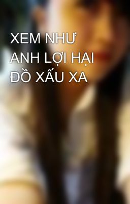 XEM NHƯ ANH LỢI HẠI ĐỒ XẤU XA