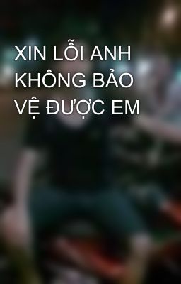 XIN LỖI ANH KHÔNG BẢO VỆ ĐƯỢC EM