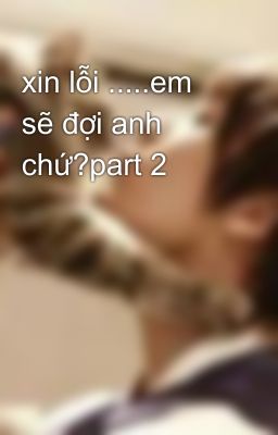 xin lỗi .....em sẽ đợi anh chứ?part 2