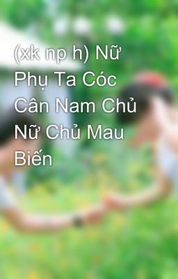 (xk np h) Nữ Phụ Ta Cóc Cân Nam Chủ Nữ Chủ Mau Biến