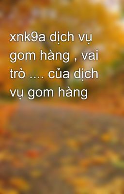 xnk9a dịch vụ gom hàng , vai trò .... của dịch vụ gom hàng