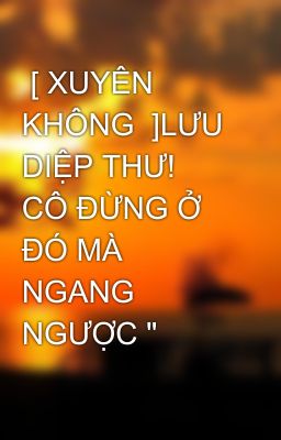  [ XUYÊN KHÔNG  ]LƯU DIỆP THƯ!  CÔ ĐỪNG Ở ĐÓ MÀ NGANG NGƯỢC 