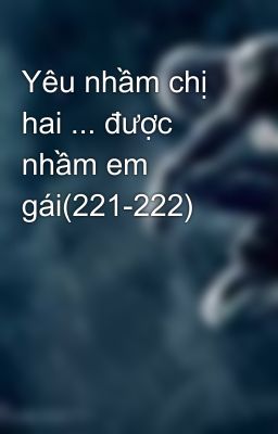 Yêu nhầm chị hai ... được nhầm em gái(221-222)