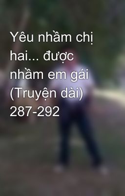 Yêu nhầm chị hai... được nhầm em gái (Truyện dài) 287-292