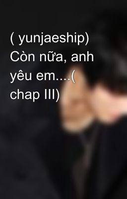 ( yunjaeship) Còn nữa, anh yêu em....( chap III)