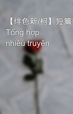 【绯色新/柯】短篇合集 Tổng hợp nhiều truyện
